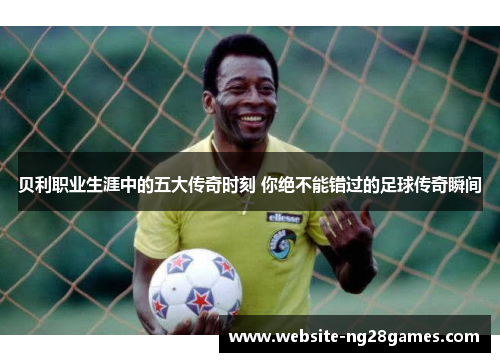 贝利职业生涯中的五大传奇时刻 你绝不能错过的足球传奇瞬间