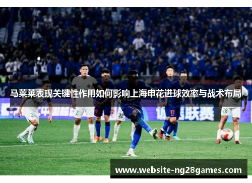 马莱莱表现关键性作用如何影响上海申花进球效率与战术布局 马莱莱表现关键性作用如何影响上海申花进球效率与战术布局