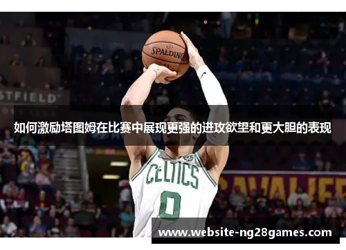 如何激励塔图姆在比赛中展现更强的进攻欲望和更大胆的表现 如何激励塔图姆在比赛中展现更强的进攻欲望和更大胆的表现