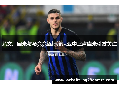 尤文、国米与马竞竞逐博洛尼亚中卫卢库米引发关注 尤文、国米与马竞竞逐博洛尼亚中卫卢库米引发关注