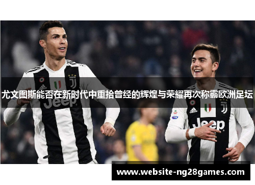 尤文图斯能否在新时代中重拾曾经的辉煌与荣耀再次称霸欧洲足坛 尤文图斯能否在新时代中重拾曾经的辉煌与荣耀再次称霸欧洲足坛