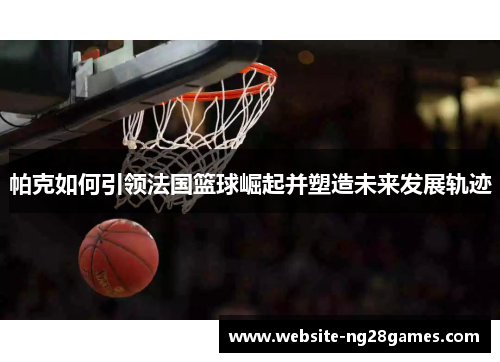 帕克如何引领法国篮球崛起并塑造未来发展轨迹 帕克如何引领法国篮球崛起并塑造未来发展轨迹