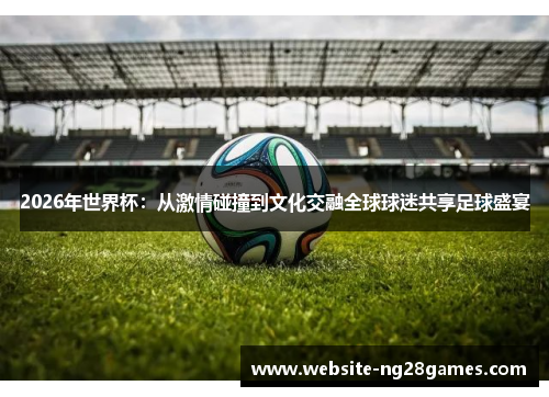 2026年世界杯：从激情碰撞到文化交融全球球迷共享足球盛宴
