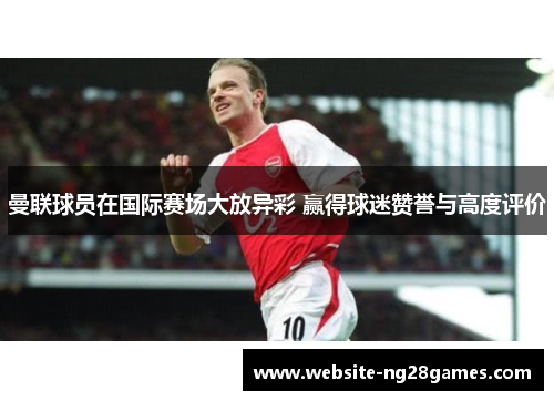 曼联球员在国际赛场大放异彩 赢得球迷赞誉与高度评价